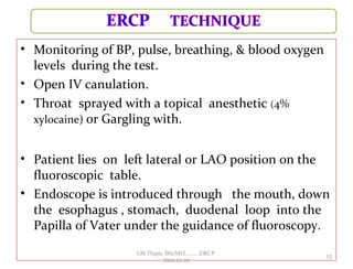 • Monitoring of BP, pulse, breathing, & blood oxygen
levels during the test.
• Open IV canulation.
• Throat sprayed with a topical anesthetic (4%
xylocaine) or Gargling with.
• Patient lies on left lateral or LAO position on the
fluoroscopic table.
• Endoscope is introduced through the mouth, down
the esophagus , stomach, duodenal loop into the
Papilla of Vater under the guidance of fluoroscopy.
32
GB Thapa, BScMIT.........ERCP
2068.01.05
 