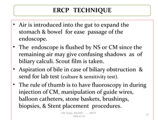 • Air is introduced into the gut to expand the
stomach & bowel for ease passage of the
endoscope.
• The endoscope is flushed by NS or CM since the
remaining air may give confusing shadows as of
biliary calculi. Scout film is taken.
• Aspiration of bile in case of biliary obstruction &
send for lab test (culture & sensitivity test).
• The rule of thumb is to have fluoroscopy in during
injection of CM, manipulation of guide wires,
balloon catheters, stone baskets, brushings,
biopsies, & Stent placement procedures.
34
GB Thapa, BScMIT.........ERCP
2068.01.05
 