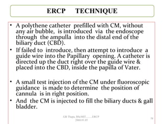 • A polythene catheter prefilled with CM, without
any air bubble, is introduced via the endoscope
through the ampulla into the distal end of the
biliary duct (CBD).
• If failed to introduce, then attempt to introduce a
guide wire into the Papillary opening. A catheter is
directed up the duct right over the guide wire &
placed into the CBD, inside the papilla of Vater.
• A small test injection of the CM under fluoroscopic
guidance is made to determine the position of
cannula is in right position.
• And the CM is injected to fill the biliary ducts & gall
bladder.
38
GB Thapa, BScMIT.........ERCP
2068.01.05
 