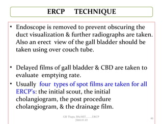 • Endoscope is removed to prevent obscuring the
duct visualization & further radiographs are taken.
Also an erect view of the gall bladder should be
taken using over couch tube.
• Delayed films of gall bladder & CBD are taken to
evaluate emptying rate.
• Usually four types of spot films are taken for all
ERCP’s: the initial scout, the initial
cholangiogram, the post procedure
cholangiogram, & the drainage film.
40
GB Thapa, BScMIT.........ERCP
2068.01.05
 