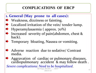 1. General (May prone to all cases):
Weakness, dizziness or fainting.
Localized irritation of the vein/ tender lump.
Hyperamylasaemia ( approx. 70%)
Increased severity of pain(abdomen, chest &
back).
Temporary bloating, Nausea or vomiting.
Adverse reaction due to sedative/ Contrast
media.
Aggravation of cardiac or pulmonary diseases,
cardiopulmonary accident & may follow death .
Severe complications: Need to be hospitalized.
43
GB Thapa, BScMIT.........ERCP
2068.01.05
 