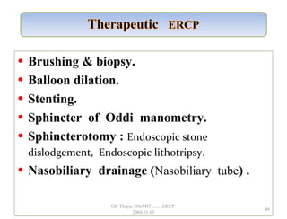 • Brushing & biopsy.
• Balloon dilation.
• Stenting.
• Sphincter of Oddi manometry.
• Sphincterotomy : Endoscopic stone
dislodgement, Endoscopic lithotripsy.
• Nasobiliary drainage (Nasobiliary tube) .
46
GB Thapa, BScMIT.........ERCP
2068.01.05
 