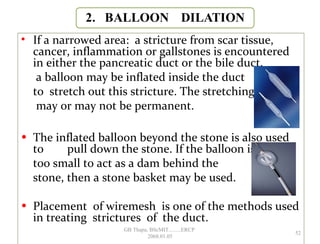 • If a narrowed area: a stricture from scar tissue,
cancer, inflammation or gallstones is encountered
in either the pancreatic duct or the bile duct,
a balloon may be inflated inside the duct
to stretch out this stricture. The stretching
may or may not be permanent.
• The inflated balloon beyond the stone is also used
to pull down the stone. If the balloon is
too small to act as a dam behind the
stone, then a stone basket may be used.
• Placement of wiremesh is one of the methods used
in treating strictures of the duct.
52
GB Thapa, BScMIT.........ERCP
2068.01.05
 