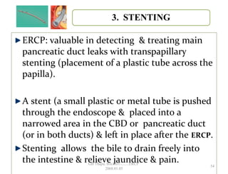 ERCP: valuable in detecting & treating main
pancreatic duct leaks with transpapillary
stenting (placement of a plastic tube across the
papilla).
A stent (a small plastic or metal tube is pushed
through the endoscope & placed into a
narrowed area in the CBD or pancreatic duct
(or in both ducts) & left in place after the ERCP.
Stenting allows the bile to drain freely into
the intestine & relieve jaundice & pain.
54
GB Thapa, BScMIT.........ERCP
2068.01.05
 