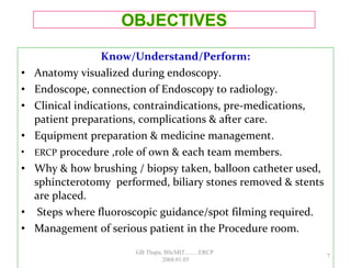 Know/Understand/Perform:
• Anatomy visualized during endoscopy.
• Endoscope, connection of Endoscopy to radiology.
• Clinical indications, contraindications, pre-medications,
patient preparations, complications & after care.
• Equipment preparation & medicine management.
• ERCP procedure ,role of own & each team members.
• Why & how brushing / biopsy taken, balloon catheter used,
sphincterotomy performed, biliary stones removed & stents
are placed.
• Steps where fluoroscopic guidance/spot filming required.
• Management of serious patient in the Procedure room.
7
GB Thapa, BScMIT.........ERCP
2068.01.05
 