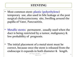• Most common stent: plastic (polyethylene)
temporary use, also used in bile leakage at the post
surgical cholecystectomy site, Swelling around the
papilla of Vater, Pancraetitis.
• Metallic stents: permanent , usually used when the
duct is being restricted by a tumor, malignancy &
low probability of prognosis.
• The initial placement of a metal stent must be
correct, because once the stent is released from the
endoscope it expands in both diameter & length.
56
GB Thapa, BScMIT.........ERCP
2068.01.05
 