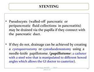 • Pseudocysts (walled-off pancreatic or
peripancreatic fluid collections in pancreatitis)
may be drained via the papilla if they connect with
the pancreatic duct.
• If they do not, drainage can be achieved by creating
a cystogastrostomy or cystoduodenostomy using a
needle-knife papillotome. (papillotome: a catheter
with a steel wire that is manipulated to different bowed
angles which allows the GI doctor to cauterize).
58
GB Thapa, BScMIT.........ERCP
2068.01.05
 