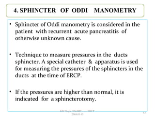 • Sphincter of Oddi manometry is considered in the
patient with recurrent acute pancreatitis of
otherwise unknown cause.
• Technique to measure pressures in the ducts
sphincter. A special catheter & apparatus is used
for measuring the pressures of the sphincters in the
ducts at the time of ERCP.
• If the pressures are higher than normal, it is
indicated for a sphincterotomy.
63
GB Thapa, BScMIT.........ERCP
2068.01.05
 