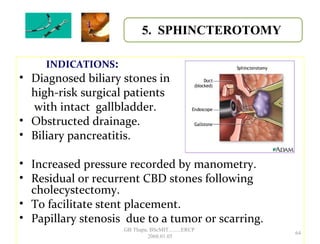 INDICATIONS:
• Diagnosed biliary stones in
high-risk surgical patients
with intact gallbladder.
• Obstructed drainage.
• Biliary pancreatitis.
• Increased pressure recorded by manometry.
• Residual or recurrent CBD stones following
cholecystectomy.
• To facilitate stent placement.
• Papillary stenosis due to a tumor or scarring.
5. SPHINCTEROTOMY
64
GB Thapa, BScMIT.........ERCP
2068.01.05
 