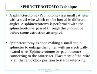 • A sphincterotome (Papillotome) is a small catheter
with a steel wire which can be bowed in different
angles. A sphincterotomy is performed with the
sphincterotome passed through the endoscope
before stone extraction attempted.
• Sphincterotomy is done making a small cut in
sphincter to enlarge the lumen with an electrically
heated wire (Sphincterotome or papillotome)
connecting to the cauterizer. Placement of the wire
is at the ten o’clock position to start cauterizing.
65
GB Thapa, BScMIT.........ERCP
2068.01.05
 