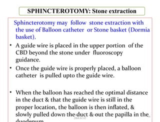 Sphincterotomy may follow stone extraction with
the use of Balloon catheter or Stone basket (Dormia
basket).
• A guide wire is placed in the upper portion of the
CBD beyond the stone under fluoroscopy
guidance.
• Once the guide wire is properly placed, a balloon
catheter is pulled upto the guide wire.
• When the balloon has reached the optimal distance
in the duct & that the guide wire is still in the
proper location, the balloon is then inflated, &
slowly pulled down the duct & out the papilla in the66
GB Thapa, BScMIT.........ERCP
2068.01.05
 