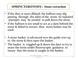 • If the duct is more dilated, the balloon may slip
passing through the sides of the stone. So repeated
attempts may be needed to pull down the stone.
• If the balloon is too small to act as a dam behind the
stone & failed to extract, then stone basket may be
used.
• A stone basket is advanced over the guide wire up
to the stone & then open the basket .
• The basket is wiggled up & down the duct to try to
snare the stone under fluoroscopic guidance to
insure that the stone is caught in the basket.
SPHINCTEROTOMY: Stone extraction
67
GB Thapa, BScMIT.........ERCP
2068.01.05
 