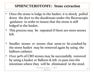 • Once the stone is lodge in the basket, it is slowly pulled
down the duct to the duodenum under the fluoroscopic
guidance in order to insure that the stone is still
lodged in the basket.
• This process may be repeated if there are more stones
left.
• Smaller stones or stones that seem to be crushed by
the stone basket may be removed again by using the
balloon catheter.
• Over 90% of CBD stones may be successfully removed
by using a basket or Balloon & left to pass into the
intestines where they will be eliminated in the stool.
SPHINCTEROTOMY: Stone extraction
68
GB Thapa, BScMIT.........ERCP
2068.01.05
 