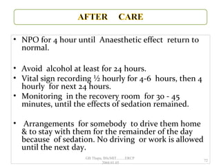 • NPO for 4 hour until Anaesthetic effect return to
normal.
• Avoid alcohol at least for 24 hours.
• Vital sign recording ½ hourly for 4-6 hours, then 4
hourly for next 24 hours.
• Monitoring in the recovery room for 30 - 45
minutes, until the effects of sedation remained.
• Arrangements for somebody to drive them home
& to stay with them for the remainder of the day
because of sedation. No driving or work is allowed
until the next day.
72
GB Thapa, BScMIT.........ERCP
2068.01.05
 