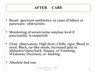 • Broad spectrum antibiotics in cases of biliary or
pancreatic obstruction.
• Monitoring of serum/urine amylase level if
pancreatitis is suspected.
• Close observation: High fever, Chills, rigor, Blood in
stool, Black, tar-like stools, Increased pain in
abdomen/chest/back, Nausea or Vomiting,
Weakness, Dizziness, or fainting.
• Absolute bed rest.
73
GB Thapa, BScMIT.........ERCP
2068.01.05
 