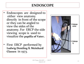 • Endoscopes are designed to
either view anatomy
directly in front of the scope
or they can be angled to
view the sides of the
anatomy. For ERCP the side
viewing scope is used to
visualize the papilla of Vater.
• First ERCP performed by
Ludwig Demling & Meinhard
Classen in 1973.
ENDOSCOPE
12
GB Thapa, BScMIT.........ERCP
2068.01.05
 