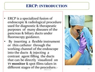 • ERCP is a specialized fusion of
endoscopic & radiological procedure
used for diagnostic & therapeutic
purposes of many diseases of the
pancreas & biliary ducts under
fluoroscopy guidance.
• By inserting a flexible instrument
or thin catheter through the
working channel of the endoscope
into the ducts & injecting a
contrast agent filling the ducts
that can be directly visualized on
TV monitor & spot films taken in
different stages of the procedure. 14
GB Thapa, BScMIT.........ERCP
2068.01.05
 