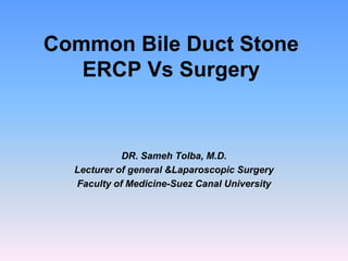 Common Bile Duct Stone
ERCP Vs Surgery
DR. Sameh Tolba, M.D.
Lecturer of general &Laparoscopic Surgery
Faculty of Medicine-Suez Canal University
 