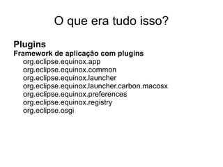 O que era tudo isso?
Plugins
Framework de aplicação com plugins
   org.eclipse.equinox.app
   org.eclipse.equinox.common
   org.eclipse.equinox.launcher
   org.eclipse.equinox.launcher.carbon.macosx
   org.eclipse.equinox.preferences
   org.eclipse.equinox.registry
   org.eclipse.osgi
 