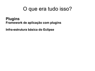O que era tudo isso?
Plugins
Framework de aplicação com plugins

Infra-estrutura básica do Eclipse
 