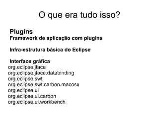 O que era tudo isso?
Plugins
Framework de aplicação com plugins

Infra-estrutura básica do Eclipse

 Interface gráfica
org.eclipse.jface
org.eclipse.jface.databinding
org.eclipse.swt
org.eclipse.swt.carbon.macosx
org.eclipse.ui
org.eclipse.ui.carbon
org.eclipse.ui.workbench
 