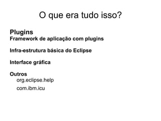 O que era tudo isso?
Plugins
Framework de aplicação com plugins

Infra-estrutura básica do Eclipse

Interface gráfica

Outros
  org.eclipse.help
  com.ibm.icu
 