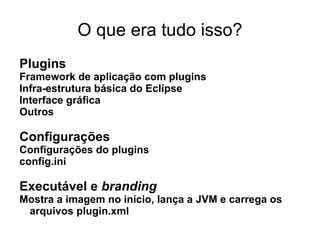 O que era tudo isso?
Plugins
Framework de aplicação com plugins
Infra-estrutura básica do Eclipse
Interface gráfica
Outros

Configurações
Configurações do plugins
config.ini

Executável e branding
Mostra a imagem no início, lança a JVM e carrega os
 arquivos plugin.xml
 