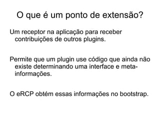 O que é um ponto de extensão?
Um receptor na aplicação para receber
 contribuições de outros plugins.


Permite que um plugin use código que ainda não
 existe determinando uma interface e meta-
 informações.


O eRCP obtém essas informações no bootstrap.
 