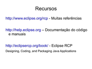 Recursos
http://www.eclipse.org/rcp - Muitas referências


http://help.eclipse.org – Documentação do código
  e manuais


http://eclipsercp.org/book/ - Eclipse RCP
Designing, Coding, and Packaging Java Applications
 