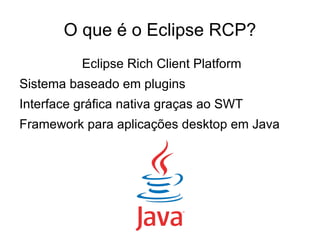 O que é o Eclipse RCP?
          Eclipse Rich Client Platform
Sistema baseado em plugins
Interface gráfica nativa graças ao SWT
Framework para aplicações desktop em Java
 