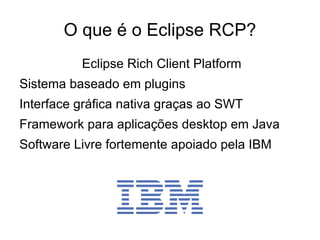 O que é o Eclipse RCP?
          Eclipse Rich Client Platform
Sistema baseado em plugins
Interface gráfica nativa graças ao SWT
Framework para aplicações desktop em Java
Software Livre fortemente apoiado pela IBM
 