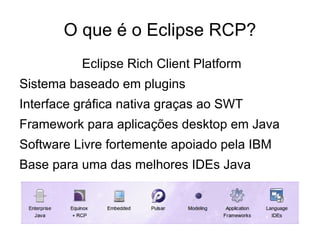 O que é o Eclipse RCP?
          Eclipse Rich Client Platform
Sistema baseado em plugins
Interface gráfica nativa graças ao SWT
Framework para aplicações desktop em Java
Software Livre fortemente apoiado pela IBM
Base para uma das melhores IDEs Java
 