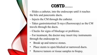 CONTD……
– Slides a catheter, into the endoscope until it reaches
the bile and pancreatic ducts.
– Injects the CM through the catheter.
– Takes gastrointestinal X-rays (fluoroscopy) as the CM
travels through the ducts.
– Checks for signs of blockage or problems.
– For treatment, the doctor may insert tiny instruments
through the endoscope to:
• Break up and remove stones.
• Place stents to open blocked or narrowed ducts.
• Remove tumors or tissue samples to biopsy.
 
