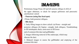 IMAGING
Preliminary Image Prone AP and left anterior oblique (LAO) of
the upper abdomen, to check for opaque gallstones and pancreatic
calcification/ calculi
– Pancreas (using fine focal spot)
• Prone, both posterior obliques.
– Bile ducts
1. Early filling images to show calculi: (a) Prone—straight and
posterior obliques (b) Supine—straight, both obliques; Trendelenburg
to fill intrahepatic ducts; semi-erect to fill lower
end of common bile duct and gallbladder.
2. Images following removal of the endoscope, which may
obscure the duct.
3. Delayed images to assess the gallbladder and emptying of the
common bile duct
 
