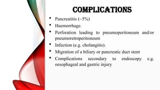 COMPLICATIONS
 Pancreatitis (~5%)
 Haemorrhage.
 Perforation leading to pneumoperitoneum and/or
pneumoretroperitoneum
 Infection (e.g. cholangitis).
 Migration of a biliary or pancreatic duct stent
 Complications secondary to endoscopy e.g.
oesophageal and gastric injury
 