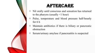 AFTERCARE
o Nil orally until conscious and sensation has returned
to the pharynx (usually <1 hour)
o Pulse, temperature and blood pressure half-hourly
for 6 h
o Maintain antibiotics if there is biliary or pancreatic
obstruction
o Serum/urinary amylase if pancreatitis is suspected
 