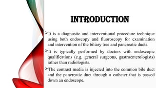 INTRODUCTION
It is a diagnostic and interventional procedure technique
using both endoscopy and fluoroscopy for examination
and intervention of the biliary tree and pancreatic ducts.
It is typically performed by doctors with endoscopic
qualifications (e.g. general surgeons, gastroenterologists)
rather than radiologists.
The contrast media is injected into the common bile duct
and the pancreatic duct through a catheter that is passed
down an endoscope.
 