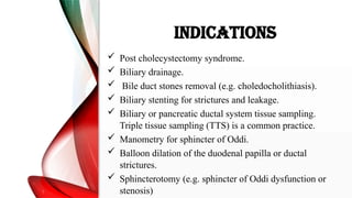 INDICATIONS
 Post cholecystectomy syndrome.
 Biliary drainage.
 Bile duct stones removal (e.g. choledocholithiasis).
 Biliary stenting for strictures and leakage.
 Biliary or pancreatic ductal system tissue sampling.
Triple tissue sampling (TTS) is a common practice.
 Manometry for sphincter of Oddi.
 Balloon dilation of the duodenal papilla or ductal
strictures.
 Sphincterotomy (e.g. sphincter of Oddi dysfunction or
stenosis)
 