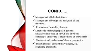 CONTD……
 Management of bile duct stones.
 Management of benign and malignant biliary
strictures.
 Evaluation of ampullary lesions.
 Diagnostic cholangiography in patients
unsuitable/intolerant of MRCP and in whom
endoscopic ultrasound is inconclusive or unavailable.
 Treatment and evaluation of chronic pancreatitis.
 Investigation of diffuse biliary disease, e.g.
sclerosing cholangitis.
 