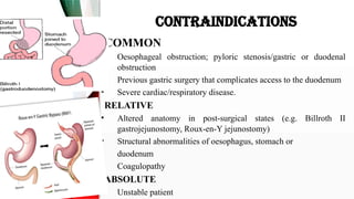 CONTRAINDICATIONS
COMMON
• Oesophageal obstruction; pyloric stenosis/gastric or duodenal
obstruction
• Previous gastric surgery that complicates access to the duodenum
• Severe cardiac/respiratory disease.
RELATIVE
• Altered anatomy in post-surgical states (e.g. Billroth II
gastrojejunostomy, Roux-en-Y jejunostomy)
• Structural abnormalities of oesophagus, stomach or
• duodenum
• Coagulopathy
ABSOLUTE
• Unstable patient
 