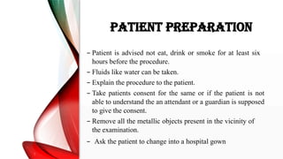 PATIENT PREPARATION
– Patient is advised not eat, drink or smoke for at least six
hours before the procedure.
– Fluids like water can be taken.
– Explain the procedure to the patient.
– Take patients consent for the same or if the patient is not
able to understand the an attendant or a guardian is supposed
to give the consent.
– Remove all the metallic objects present in the vicinity of
the examination.
– Ask the patient to change into a hospital gown
 