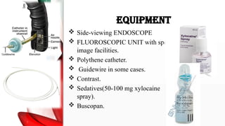 EQUIPMENT
 Side-viewing ENDOSCOPE
 FLUOROSCOPIC UNIT with spot
image facilities.
 Polythene catheter.
 Guidewire in some cases.
 Contrast.
 Sedatives(50-100 mg xylocaine
spray).
 Buscopan.
 