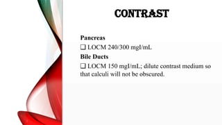 CONTRAST
Pancreas
❑ LOCM 240/300 mgI/mL
Bile Ducts
❑ LOCM 150 mgI/mL; dilute contrast medium so
that calculi will not be obscured.
 