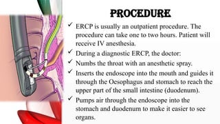 PROCEDURE
 ERCP is usually an outpatient procedure. The
procedure can take one to two hours. Patient will
receive IV anesthesia.
 During a diagnostic ERCP, the doctor:
 Numbs the throat with an anesthetic spray.
 Inserts the endoscope into the mouth and guides it
through the Oesophagus and stomach to reach the
upper part of the small intestine (duodenum).
 Pumps air through the endoscope into the
stomach and duodenum to make it easier to see
organs.
 