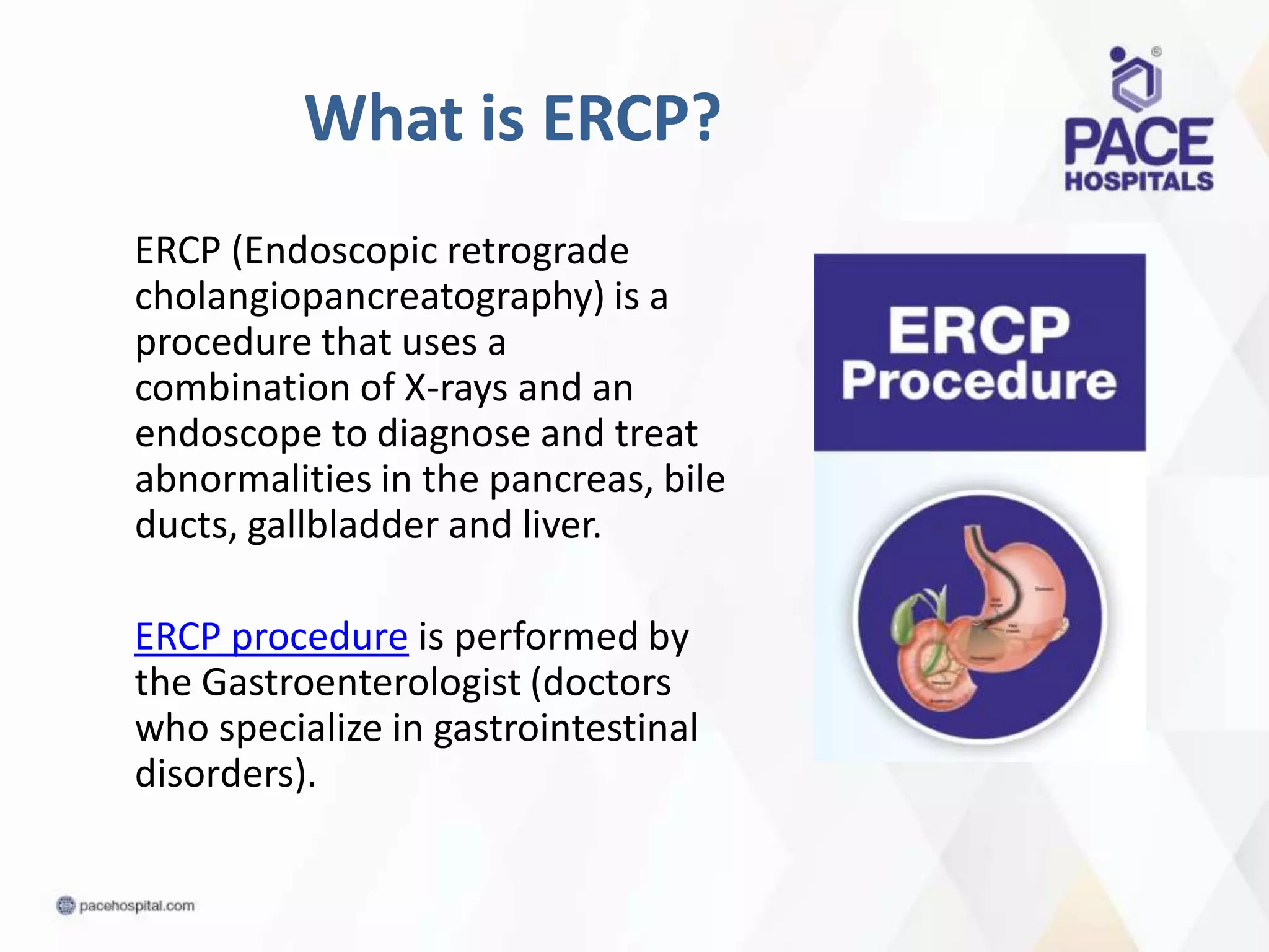 What is ERCP?
ERCP (Endoscopic retrograde
cholangiopancreatography) is a
procedure that uses a
combination of X-rays and an
endoscope to diagnose and treat
abnormalities in the pancreas, bile
ducts, gallbladder and liver.
ERCP procedure is performed by
the Gastroenterologist (doctors
who specialize in gastrointestinal
disorders).