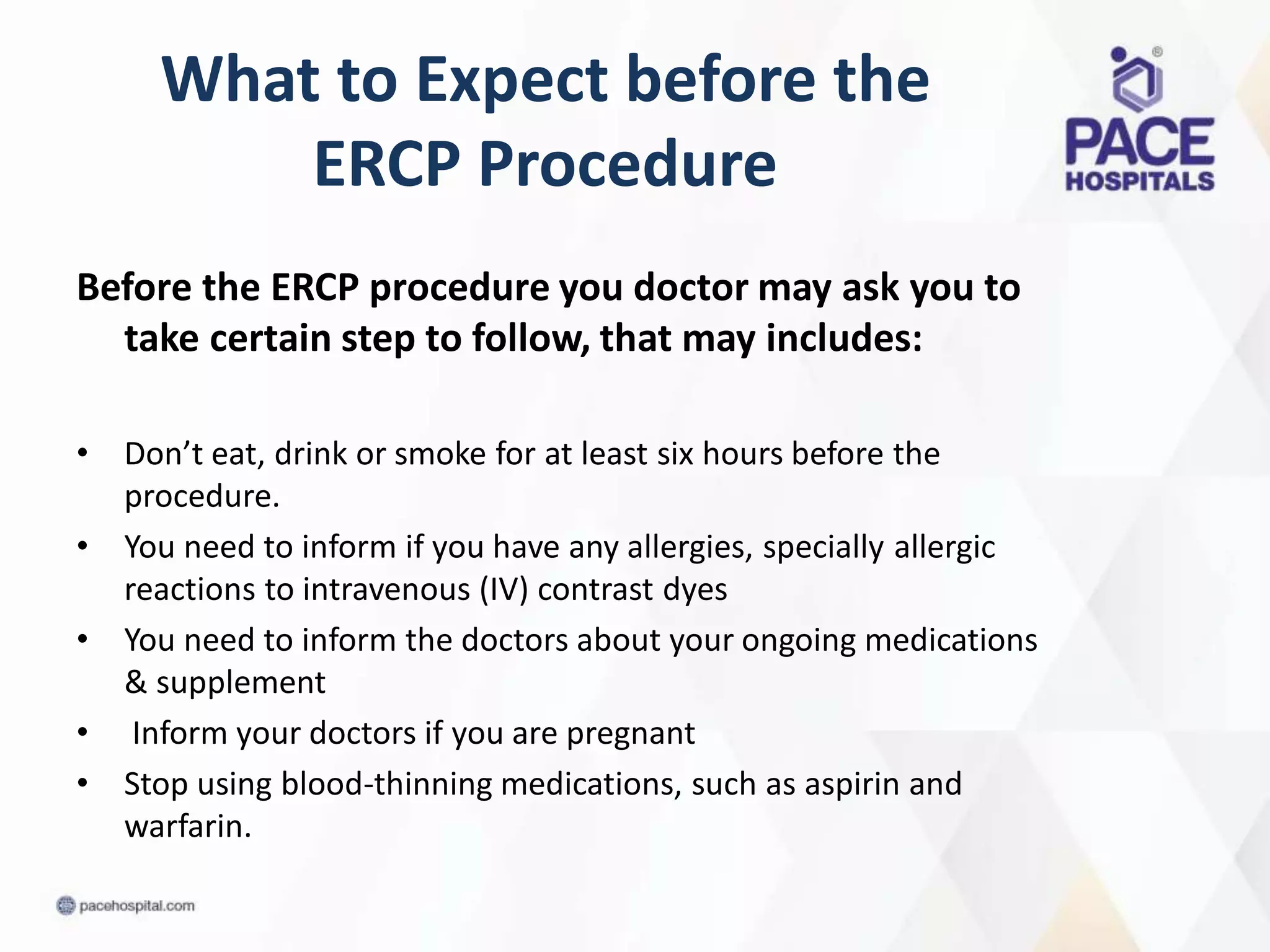 What to Expect before the
ERCP Procedure
Before the ERCP procedure you doctor may ask you to
take certain step to follow, that may includes:
• Don’t eat, drink or smoke for at least six hours before the
procedure.
• You need to inform if you have any allergies, specially allergic
reactions to intravenous (IV) contrast dyes
• You need to inform the doctors about your ongoing medications
& supplement
• Inform your doctors if you are pregnant
• Stop using blood-thinning medications, such as aspirin and
warfarin.