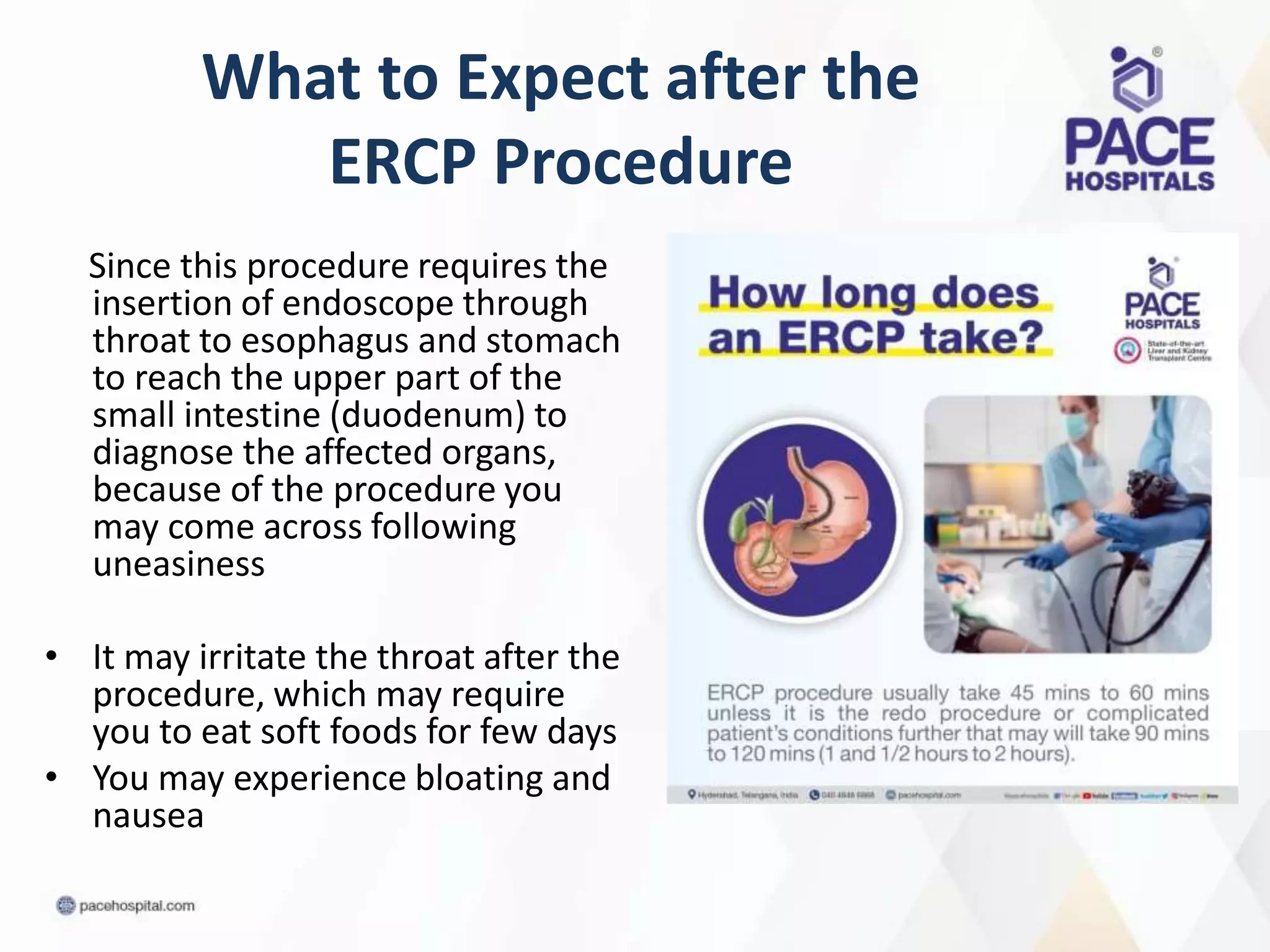 What to Expect after the
ERCP Procedure
Since this procedure requires the
insertion of endoscope through
throat to esophagus and stomach
to reach the upper part of the
small intestine (duodenum) to
diagnose the affected organs,
because of the procedure you
may come across following
uneasiness
• It may irritate the throat after the
procedure, which may require
you to eat soft foods for few days
• You may experience bloating and
nausea