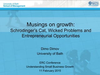 Musings on growth:
Schrodinger’s Cat, Wicked Problems and
Entrepreneurial Opportunities
Dimo Dimov
University of Bath
ERC Conference
Understanding Small Business Growth
11 February 2015
 