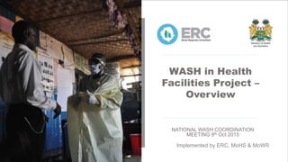 WASH in Health
Facilities Project –
Overview
NATIONAL WASH COORDINATION
MEETING 9th Oct 2015
Implemented by ERC, MoHS & MoWR
 