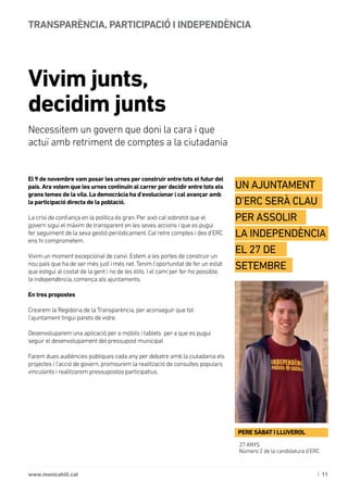 | 11www.monicahill.cat
El 9 de novembre vam posar les urnes per construir entre tots el futur del
país. Ara volem que les urnes continuïn al carrer per decidir entre tots els
grans temes de la vila. La democràcia ha d’evolucionar i cal avançar amb
la participació directa de la població.
La crisi de confiança en la política és gran. Per això cal sobretot que el
govern sigui el màxim de transparent en les seves accions i que es pugui 	
fer seguiment de la seva gestió periòdicament. Cal retre comptes i des d’ERC
ens hi comprometem.
Vivim un moment excepcional de canvi. Estem a les portes de construir un
nou país que ha de ser més just i més net. Tenim l’oportunitat de fer un estat
que estigui al costat de la gent i no de les èlits. I el camí per fer-ho possible, 	
la independència, comença als ajuntaments.
En tres propostes
Crearem la Regidoria de la Transparència, per aconseguir que tot
l’ajuntament tingui parets de vidre.
Desenvoluparem una aplicació per a mòbils i tablets per a que es pugui
seguir el desenvolupament del pressupost municipal
Farem dues audiències públiques cada any per debatre amb la ciutadania els
projectes i l’acció de govern, promourem la realització de consultes populars
vinculants i realitzarem pressupostos participatius.
Vivim junts,
decidim junts
TRANSPARÈNCIA, PARTICIPACIÓ I INDEPENDÈNCIA
Necessitem un govern que doni la cara i que
actuï amb retriment de comptes a la ciutadania
27 ANYS
Número 2 de la candidatura d’ERC
Un ajuntament
d’ERC serà clau
per assolir	
la independència
el 27 de
setembre
PERE SÀBAT I LLUVEROL
 